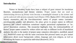 说明:Introduction 
Names in literature works have been a subject of great interest for translation 
theorists, onomasticians and literary scholars. Proper names that are used as 
characterizing devices 111 literary texts become a meaningful element in the texture and 
can be endowed with an extra semantic load (Manini:1996). Badea (2013:444) notes that 
literary onomastics and the four-dimensional nature of proper names (semantic, 
sociolinguistic, graphic and phonetic), the place given to proper names in different 
paratexts and cultural references sometimes require paratextual explanations or 're- 
active' translation creations. The researcher highlights that, the (in)translatability of 
literary proper names created by writers refers not only to different levels of translation 
analysis, but also to the matter of proper name semantics (descriptive, modified, mixed 
etc.). Bramwell comes up with the same conclusion that personal name can give instant 
information about social background, culture, language and even religion, as well as 
identifying the bearer as a particular individual (Bramwell, 2012). 